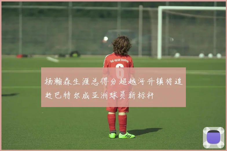 杨瀚森生涯总得分超越河升镇将追赶巴特尔成亚洲球员新标杆