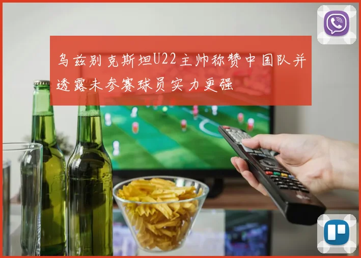 乌兹别克斯坦U22主帅称赞中国队并透露未参赛球员实力更强