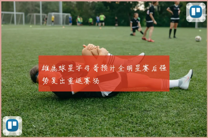 雄鹿球星字母哥预计全明星赛后强势复出重返赛场