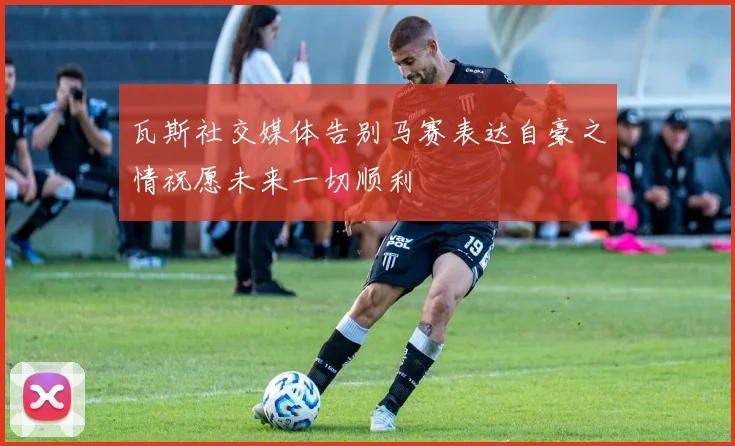 瓦斯社交媒体告别马赛表达自豪之情祝愿未来一切顺利