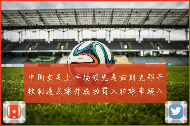中国女足上半场领先乌兹别克邵子钦制造点球并成功罚入控球率超八成