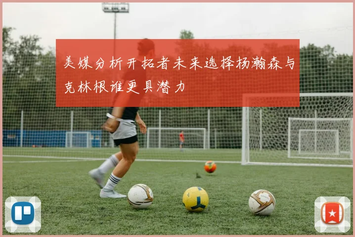 美媒分析开拓者未来选择杨瀚森与克林根谁更具潜力