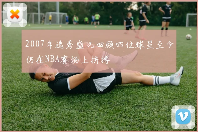 2007年选秀盛况回顾四位球星至今仍在NBA赛场上拼搏