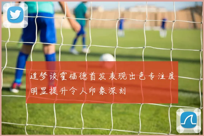 追梦谈霍福德首发表现出色专注度明显提升令人印象深刻
