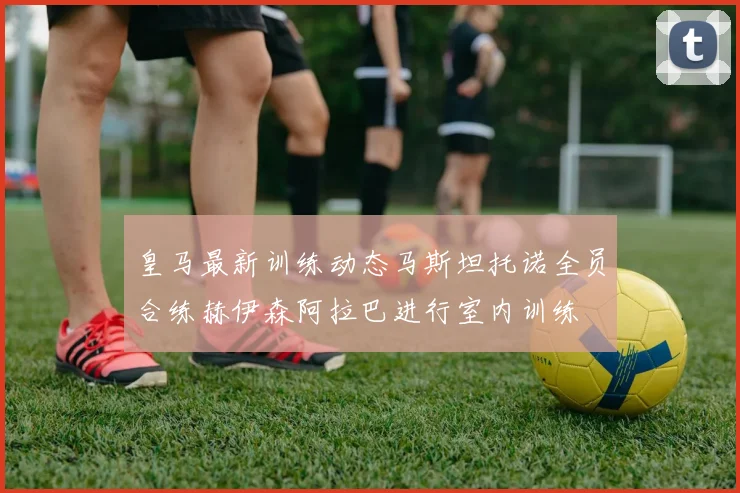 皇马最新训练动态马斯坦托诺全员合练赫伊森阿拉巴进行室内训练