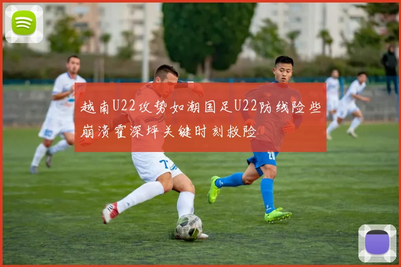 越南U22攻势如潮国足U22防线险些崩溃霍深坪关键时刻救险