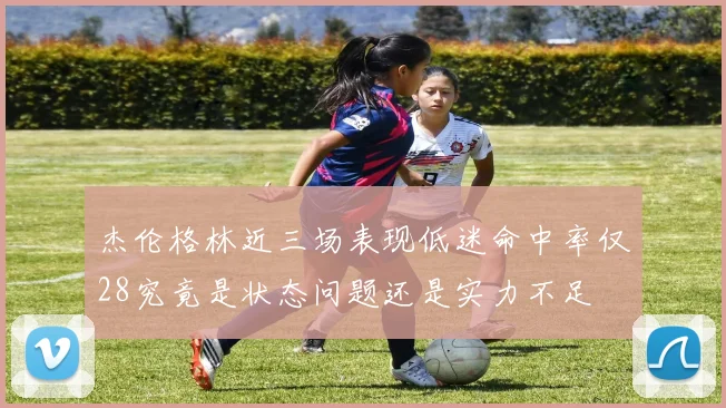 杰伦格林近三场表现低迷命中率仅28究竟是状态问题还是实力不足