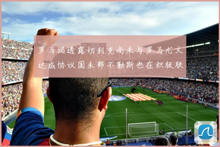 罗马诺透露切利克尚未与罗马尤文达成协议国米那不勒斯也在积极联系
