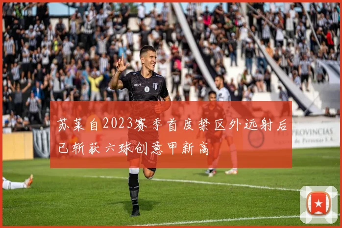 苏莱自2023赛季首度禁区外远射后已斩获六球创意甲新高