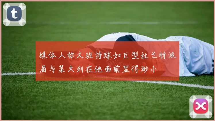 媒体人称文班持球如巨型杜兰特浓眉与莱夫利在他面前显得渺小
