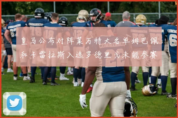 皇马公布对阵莱万特大名单姆巴佩和卡雷拉斯入选罗德里戈未能参赛