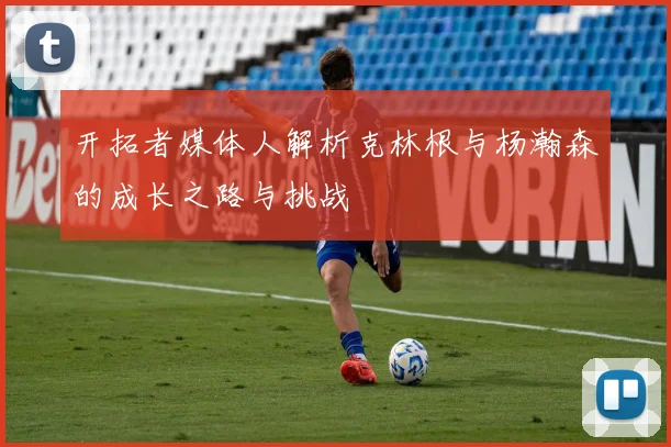 开拓者媒体人解析克林根与杨瀚森的成长之路与挑战