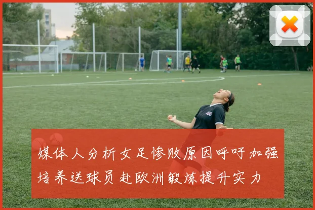 媒体人分析女足惨败原因呼吁加强培养送球员赴欧洲锻炼提升实力
