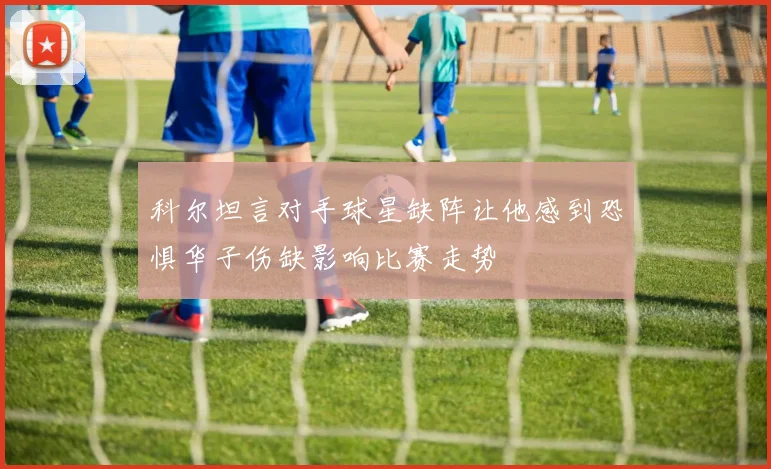 科尔坦言对手球星缺阵让他感到恐惧华子伤缺影响比赛走势