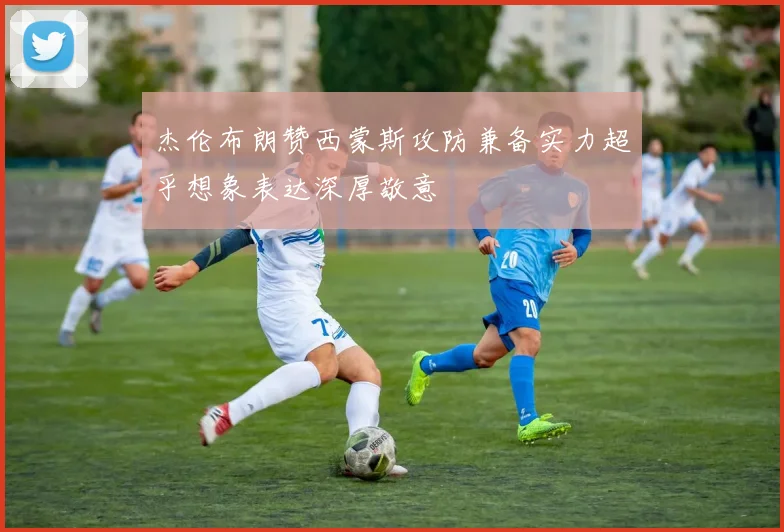 杰伦布朗赞西蒙斯攻防兼备实力超乎想象表达深厚敬意