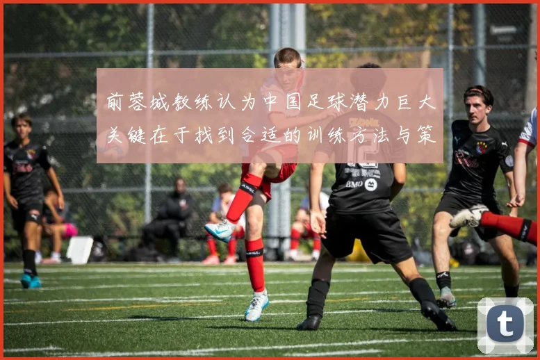 前蓉城教练认为中国足球潜力巨大关键在于找到合适的训练方法与策略