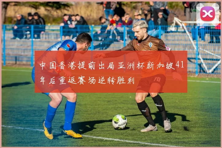 中国香港提前出局亚洲杯新加坡41年后重返赛场逆转胜利