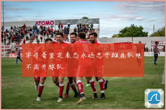 字母哥坚定表态永远忠于雄鹿队绝不离开球队