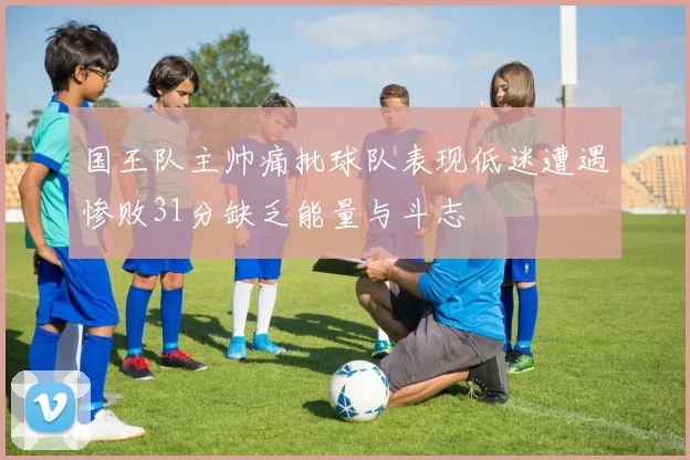 国王队主帅痛批球队表现低迷遭遇惨败31分缺乏能量与斗志
