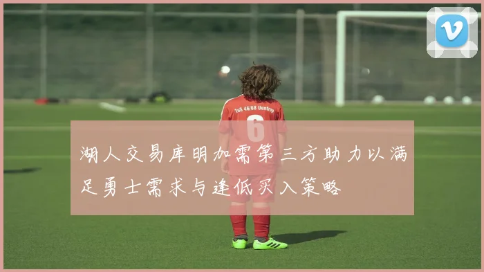 湖人交易库明加需第三方助力以满足勇士需求与逢低买入策略