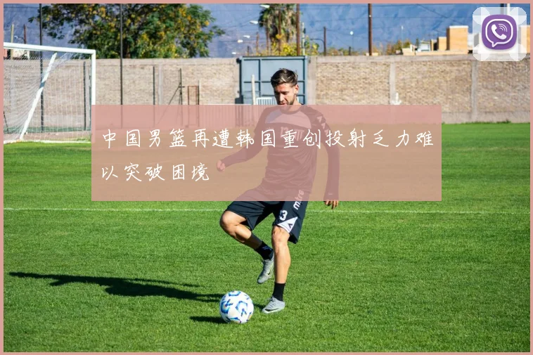 中国男篮再遭韩国重创投射乏力难以突破困境