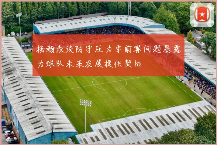 杨瀚森谈防守压力季前赛问题暴露为球队未来发展提供契机