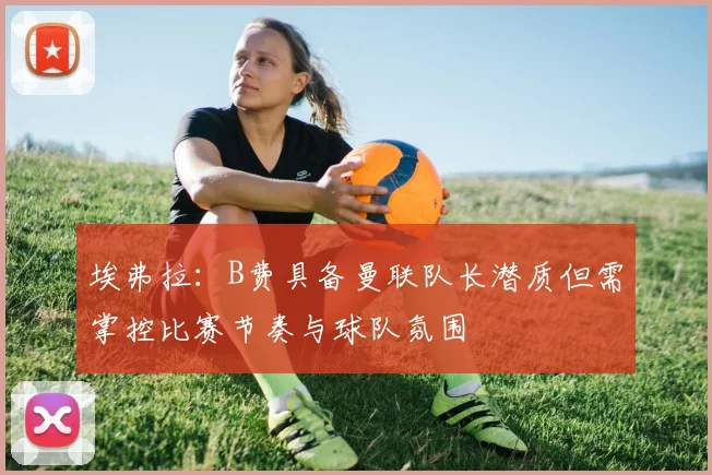 埃弗拉：B费具备曼联队长潜质但需掌控比赛节奏与球队氛围