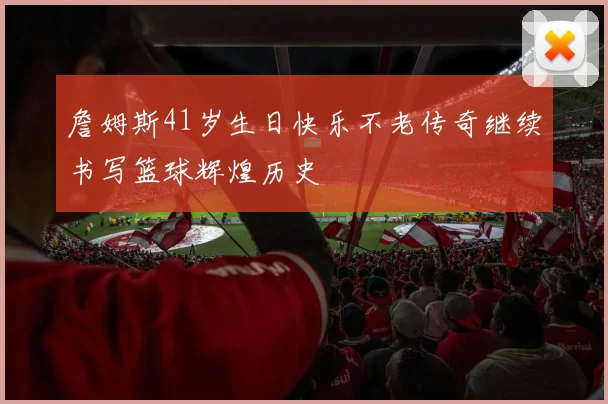 詹姆斯41岁生日快乐不老传奇继续书写篮球辉煌历史