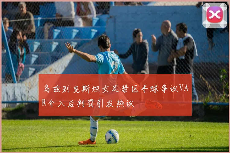 乌兹别克斯坦女足禁区手球争议VAR介入后判罚引发热议