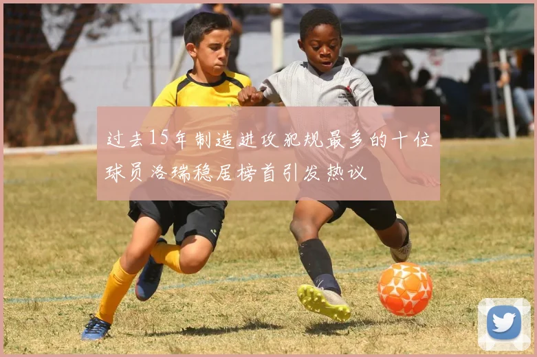 过去15年制造进攻犯规最多的十位球员洛瑞稳居榜首引发热议