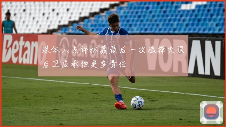 媒体人点评林葳最后一攻选择失误后卫应承担更多责任