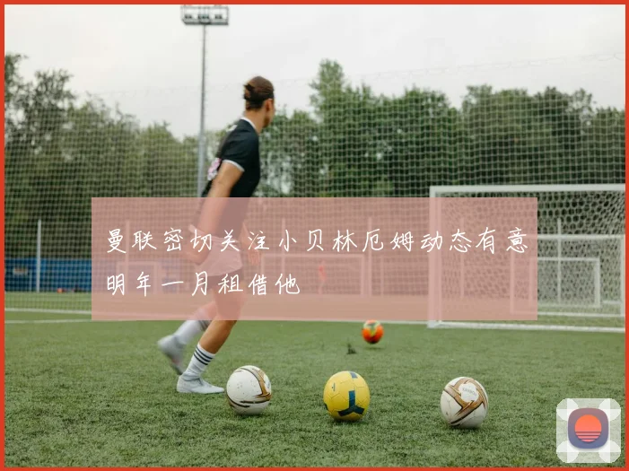 曼联密切关注小贝林厄姆动态有意明年一月租借他