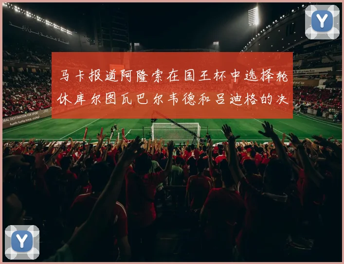 马卡报道阿隆索在国王杯中选择轮休库尔图瓦巴尔韦德和吕迪格的决定