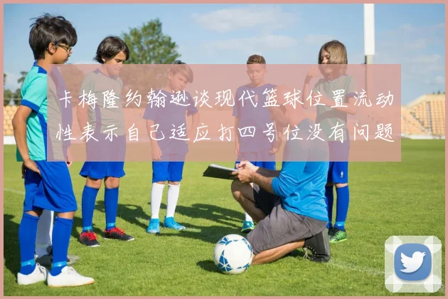 卡梅隆约翰逊谈现代篮球位置流动性表示自己适应打四号位没有问题