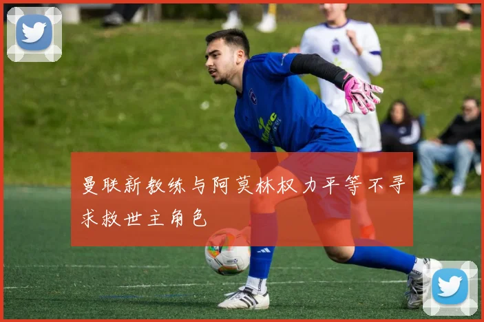 曼联新教练与阿莫林权力平等不寻求救世主角色