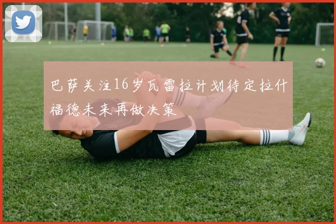 巴萨关注16岁瓦雷拉计划待定拉什福德未来再做决策