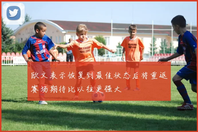 欧文表示恢复到最佳状态后将重返赛场期待比以往更强大