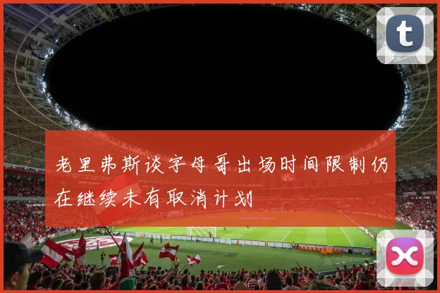 老里弗斯谈字母哥出场时间限制仍在继续未有取消计划