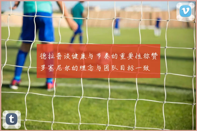 德拉普谈健康与节奏的重要性称赞罗塞尼尔的理念与团队目标一致