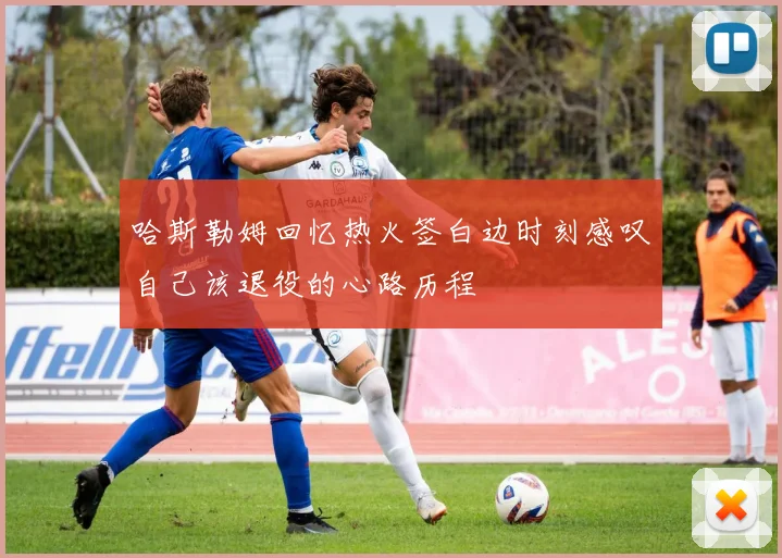 哈斯勒姆回忆热火签白边时刻感叹自己该退役的心路历程