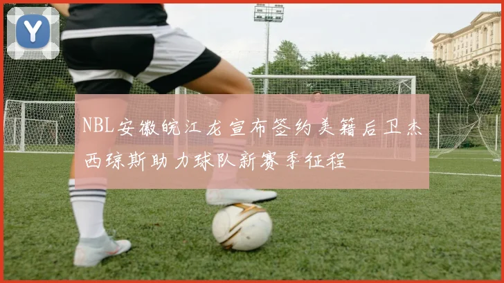 NBL安徽皖江龙宣布签约美籍后卫杰西琼斯助力球队新赛季征程