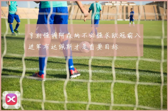 亨利强调阿森纳不必强求欧冠前八进军布达佩斯才是首要目标