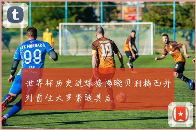 世界杯历史进球榜揭晓贝利梅西并列首位大罗紧随其后