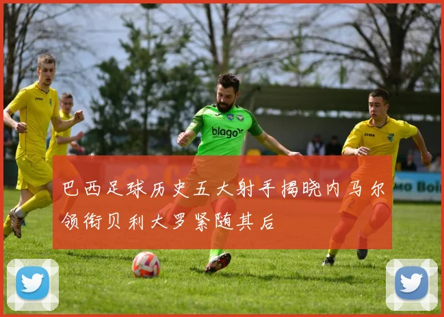 巴西足球历史五大射手揭晓内马尔领衔贝利大罗紧随其后